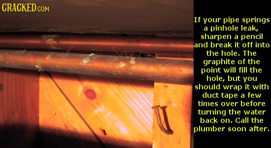 CRACKED.COM If your pipe springs a pinhole leak, sharpen a pencil and break it off into the hole. The graphite of the point will fill the hole, but yo