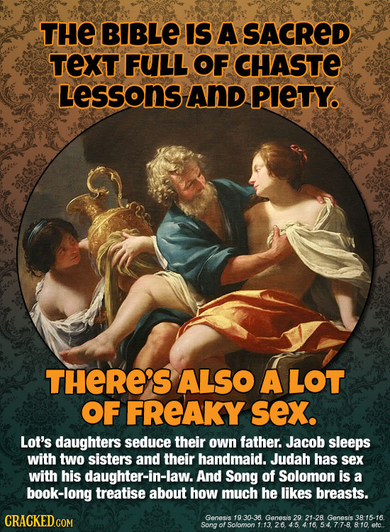 THE BIBLE IS A SACRED TEXT FULL OF CHASTE Lessons AND PIETY. THERE'S ALSO A LOT OF FREAKY sex. Lot's daughters seduce their own father. Jacob sleeps w