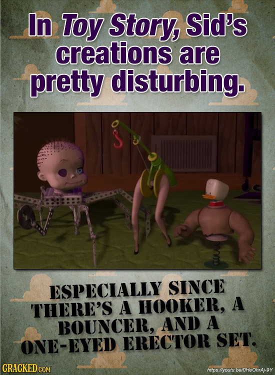 In Toy Story, Sid's creations are pretty disturbing. ESPECIALLY SINCE A THERE'S A HOOKER, BOUNCER, AND A ONE-EYED ERECTOR SET. CRACKED COM https llyou