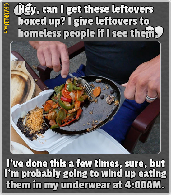GRAOY Hey, can I get these leftovers boxed up? I give leftovers to homeless people if I see thems I've done this a few times, sure, but I'm probably g