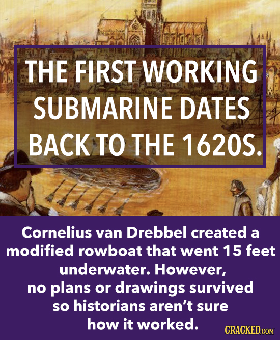 THE FIRST WORKING SUBMARINE DATES BACK TO THE 1620S. Cornelius van Drebbel created a modified rowboat that went 15 feet underwater. However, no plans