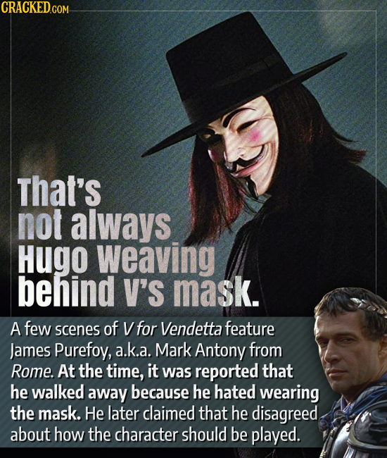 CRACKED.COM that's not always Hugo weaving behind V'S mask. A few scenes of V for Vendetta feature James Purefoy, a.k.a. Mark Antony from Rome. At the