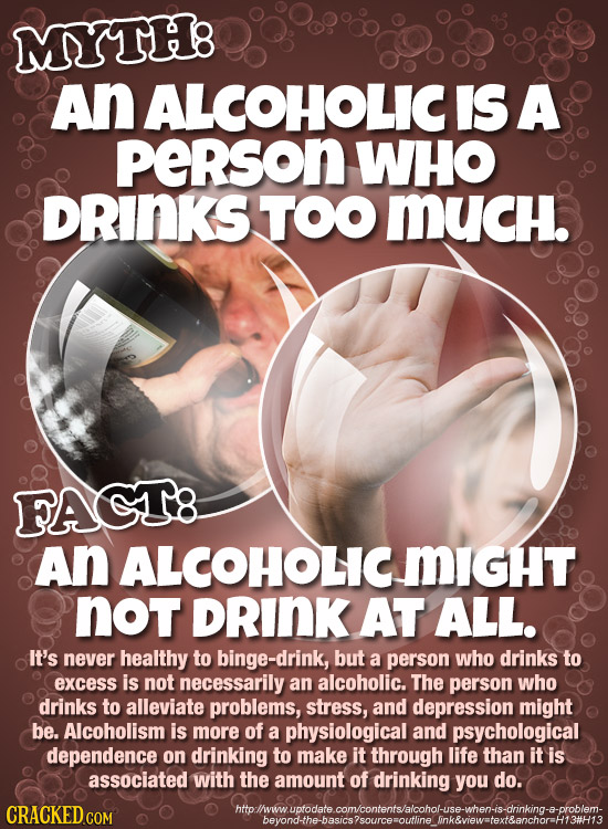 MYTH: An ALCOHOLICI IS A peRson WHO DRINKS TOO MUcH. FAGT8 An ALCOHOLIC MIGHT not DRINK AT ALL. It's never healthy to binge-drink, but a person who dr