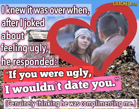 CRACKEDcO 0 knew it was over when, after I joked about feeling ugly, he responded: If ugly, you were date you. I wouldn't (Genuinely thinking he was