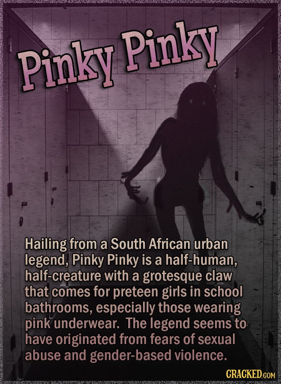 Pinky Pinky Hailing from a South African urban legend, Pinky Pinky is a half-human, half-creature with a grotesque claw that comes for preteen girls in school bathrooms, especially those wearing pink underwear. The legend seems to have originated from fears of sexual abuse and gender-based violence. CRACKED.COM