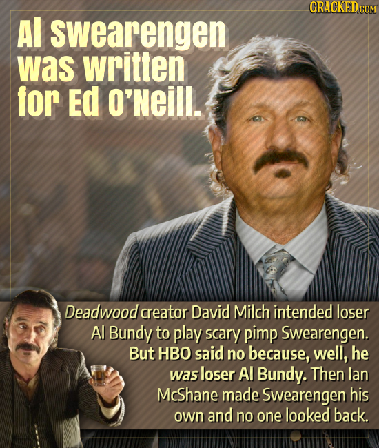 Al swearengen was written for Ed O'Neill. Deadwood creator David Milch intended loser Al Bundy to play scary pimp Swearengen. But HBO said no because,