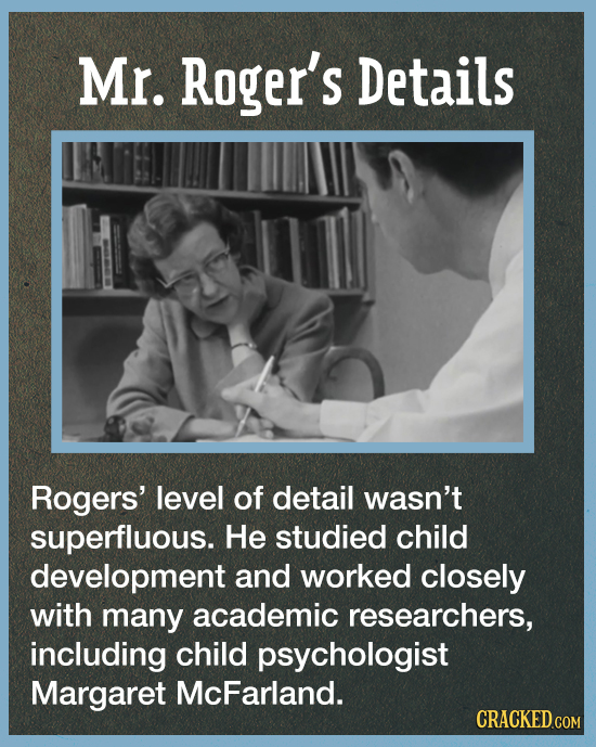 Mr. Roger's Details Rogers' level of detail wasn't superfluous. He studied child development and worked closely with many academic researchers, includ