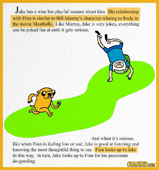 Jake ake has but a wise playful manner about him. His relationship with Finn is similar to Bill Murray's character relating to Rudy in the movie Meatb