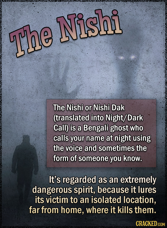 Nishi The The Nishi or Nishi Dak (translated into Night/Dark Call) is a Bengali ghost who calls your name at night using the voice and sometimes the form of someone you know. It's regarded as an extremely dangerous spirit, because it lures its victim to an isolated location, far from