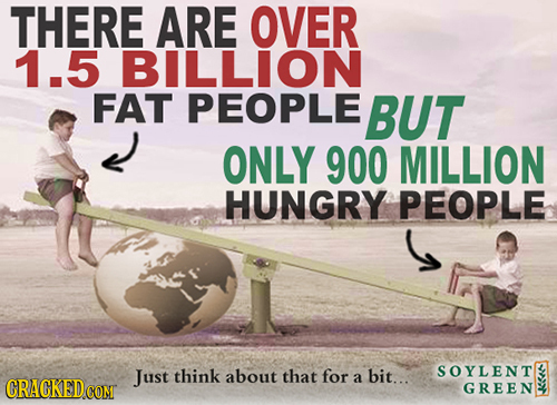 THERE ARE OVER 1.5 BILLION FAT PEOPLE BUT ONLY 900 MILLION HUNGRY PEOPLE Just think about that for SOYLENT a bit.. GREEN 