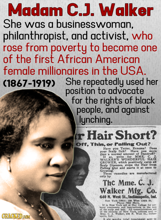 Madam C.J. Walker She was a businesswoman, philanthropist. and activist, who rose from poverty to become one of the first African American female mill