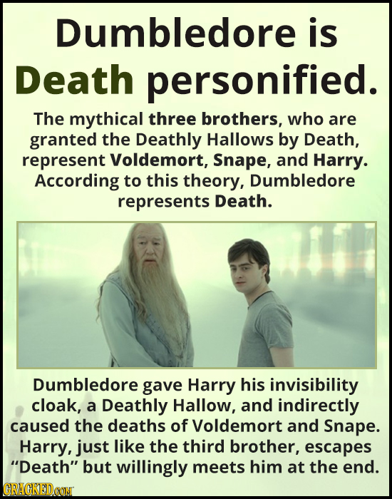 Dumbledore is Death personified. The mythical three brothers, who are granted the Deathly Hallows by Death, represent Voldemort, Snape, and Harry. Acc