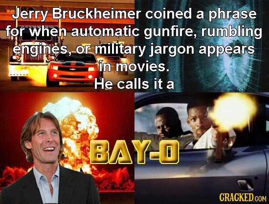 Jerry Bruckheimer coined a phrase for when automatic gunfire, rumbling engines, Or military jargon appears in movies. He calls it a BAYO
