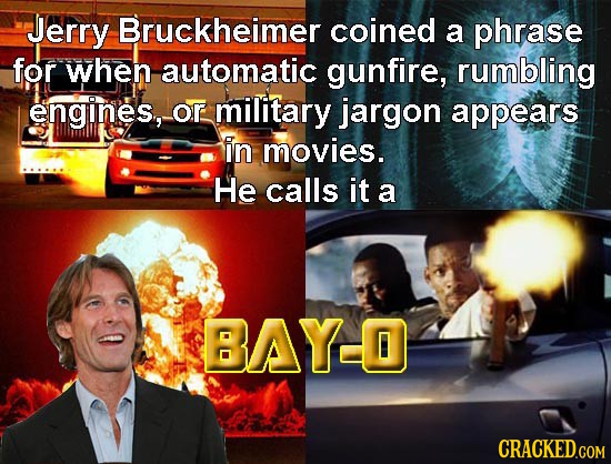 Jerry Bruckheimer coined a phrase for when automatic gunfire, rumbling engines, Or military jargon appears in movies. He calls it a BAYO 