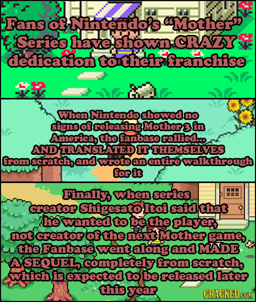 Fans of Nintendo's Mother Series have shown: CRAY dedication their franchise WWhen Nintendo showed no signs of releasing Mother 3 in America, the fan