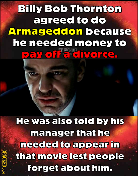 Billy Bob Thornton agreed to do Armageddon because he needed money to pay OFF a divorce. He was also told by his manager that he needed to appear in C