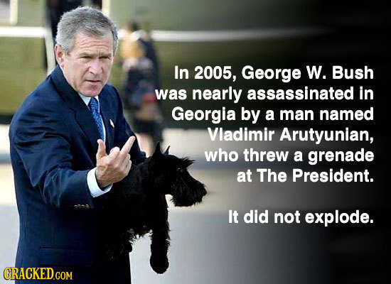 In 2005, George W. Bush was nearly assassinated in Georgia by a man named Vladimir Arutyunian, who threw a grenade at The President. It did not explod