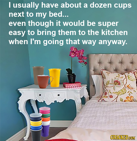I usually have about a dozen cups next to my bed... even though it would be super easy to bring them to the kitchen when I'm going that way anyway. CR