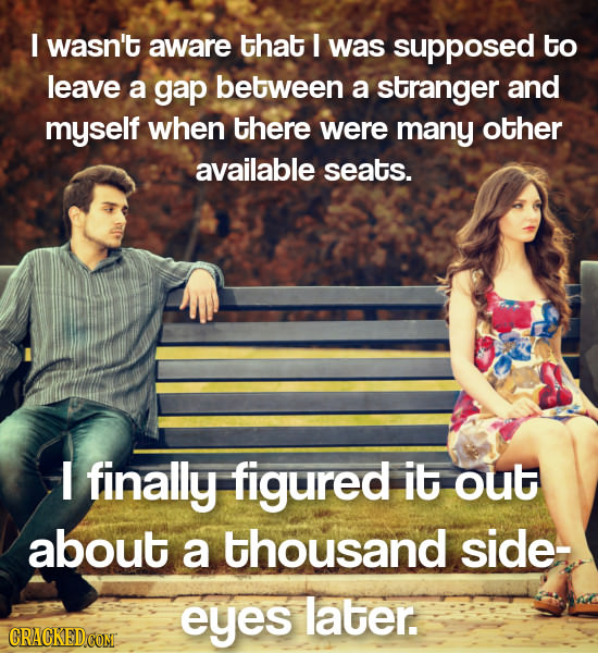 I wasn't aware that I was supposed to leave a gap between a stranger and myself when there were many other available seats. I finally figured It out a