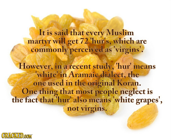 It is said that every Muslim martyr will get 72 'hur's, which are commonly perceived as 'virgins'.! However, in a recent study, 'hur' means 'white' in