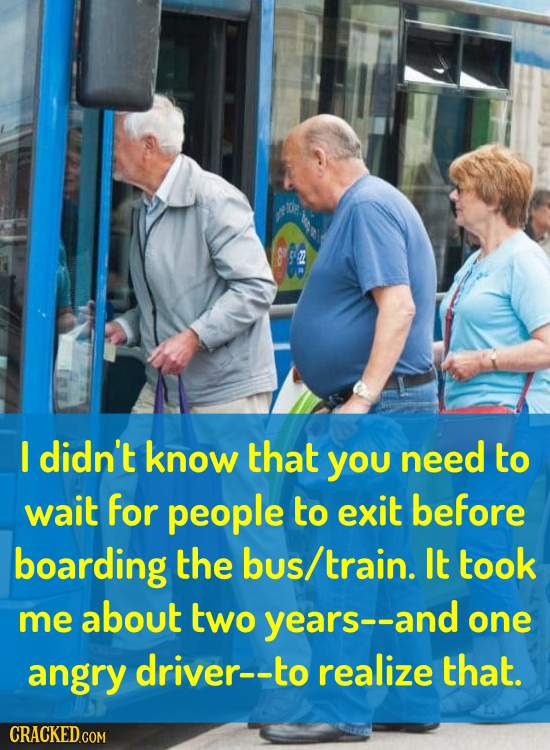 I didn't know that you need to wait for people to exit before boarding the bus/ train. It took me about two years-- one angry driver--to realize that.