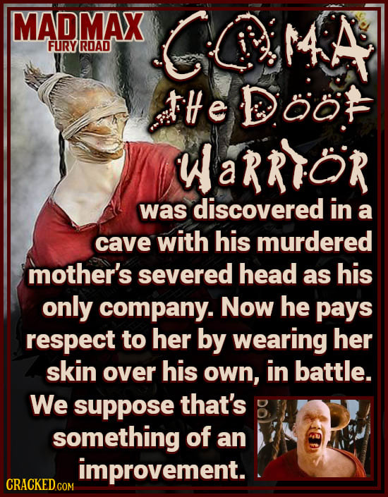 MADMAX COMA FURY ROAD tHe DOOF WaRRTor was discovered in a cave with his murdered mother's severed head as his only company. Now he pays respect to he