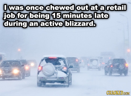0 was once chewed out at a retail job for being 15 minutes late during an active blizzard. CRACKEDOON 