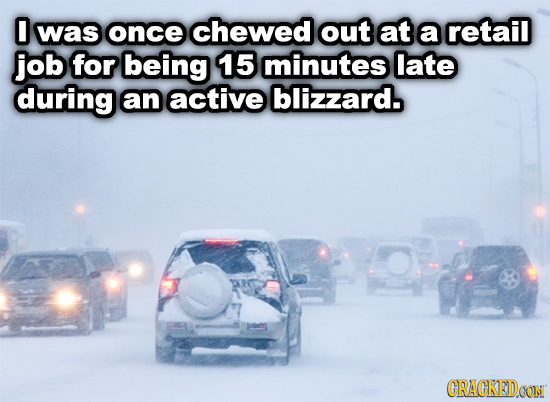 0 was once chewed out at a retail job for being 15 minutes late during an active blizzard. CRACKEDOON