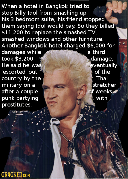 When a hotel in Bangkok tried to stop Billy ldol from smashing up his 3 bedroom suite, his friend stopped them saying ldol would pay. So they billed $