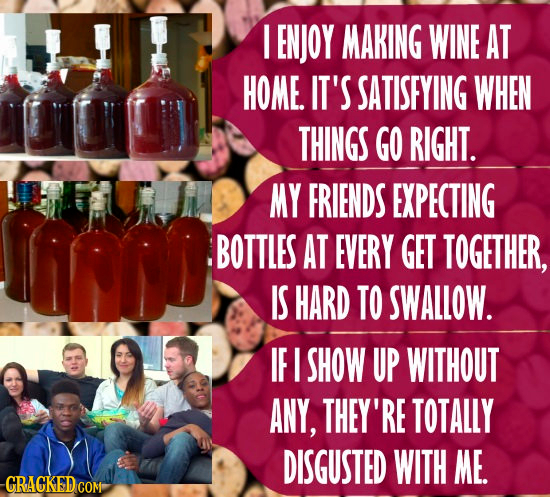 I ENJOY MAKING WINE AT HOME. IT'S SATISEYING WHEN THINGS GO RIGHT. MY FRIENDS EXPECTING BOTTLES AT EVERY GET TOGETHER, IS HARD TO SWALLOW. IF I SHOW U