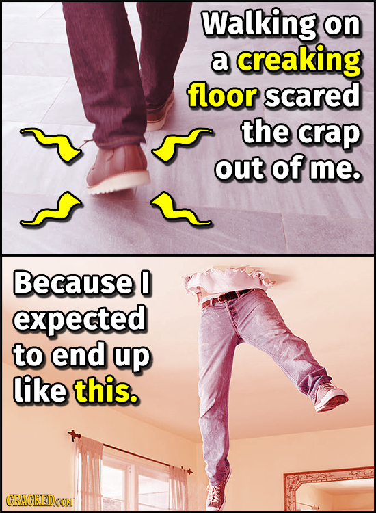 Walking on a creaking floor scared the crap out of me. Because 0 expected to end up like this. CRAGKEDOON