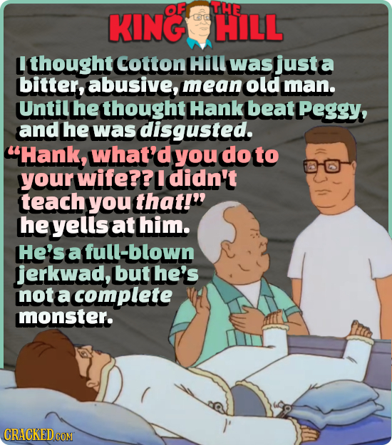 OF THE KING HILL L thought Cotton Hill was justa bitter, abusive, mean old man. Until he thought Hank beat Peggy, and he was disgusted. Hank, what'd