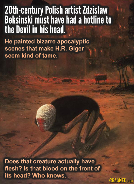 20th-century Polish artist Zdzislaw Beksinski must have had a hotline to the Devil in his head. He painted bizarre apocalypti scenes that make H.R. Gi