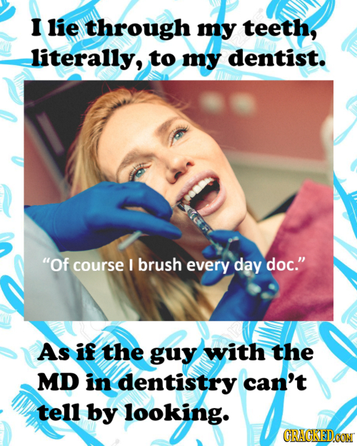 I lie through my teeth, literally, to my dentist. Of course brush every day doc. As if the guy with the MD in dentistry can't tell by looking. CRACK