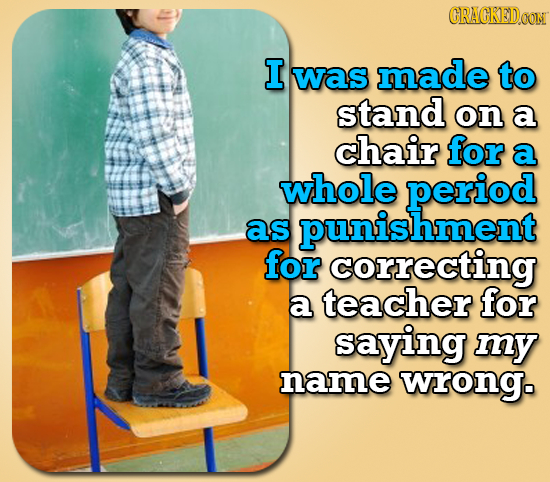 CRACKEDOON I was made to stand on a chair for a whole period as hment for correcting a teacher for saying my name wrong.