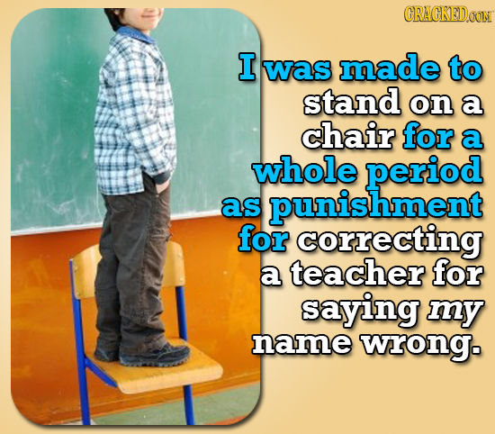 CRACKEDOON I was made to stand on a chair for a whole period as hment for correcting a teacher for saying my name wrong. 