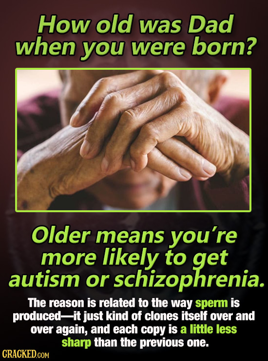 How old was Dad when you were born? Older means you're more likely to get autism or schizophrenia. The reason is related to the way sperm is produced-