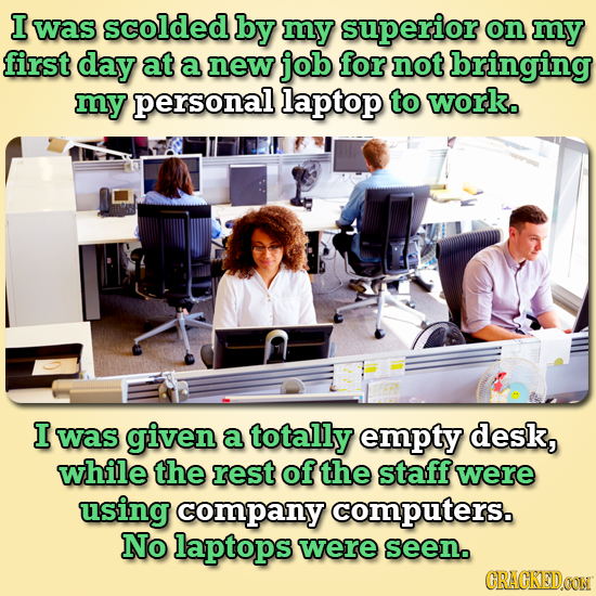 I was scolded by my superior on my first day at a new job for not bringing my personal laptop to work. I was given a totally empty desk, while the res