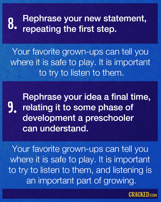8. Rephrase your new statement, repeating the first step. Your favorite grown-ups can tell you where it is safe to play. It is important to try to lis