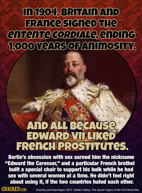 in 1904, BRITAIN AND FRAnCE SIGNeD THE entente CORDIALE ending 1,O00 YEARS OF AnimosItYo And ALL BECAuSE EDWARD VII LIKED FRENCH PROSTITUTES. Bertie's