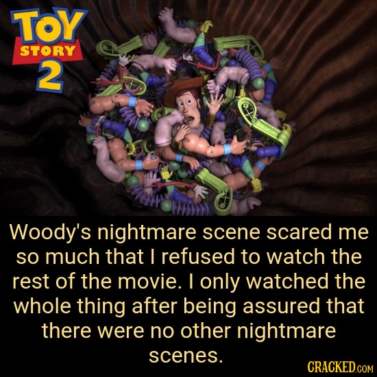 TOY STORY 2 Woody's nightmare scene scared me SO much that I refused to watch the rest of the movie. I only watched the whole thing after being assure