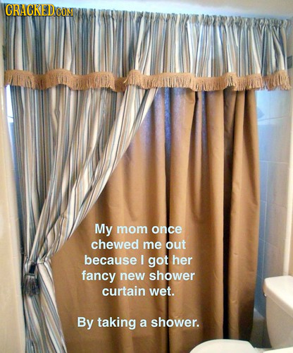 CRACKEDG CON My mom once chewed me out because I got her fancy new shower curtain wet. By taking a shower. 