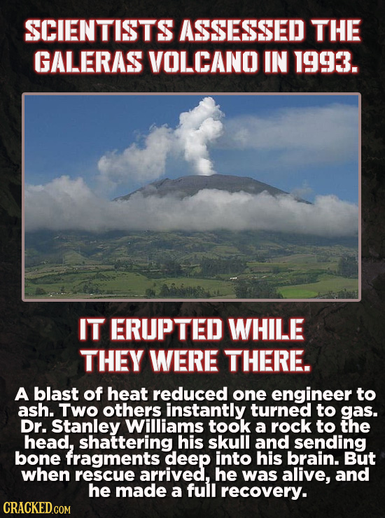 SCIENTISTS ASSESSED THE GALERAS VOLCANO IN 1993. IT ERUPTED WHILE THEY WERE THERE. A blast of heat reduced one engineer to ash. Two others instantly t