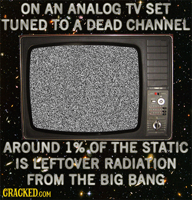 ON AN ANALOG TV SET TUNED TO A DEAD CHANNEL AROUND 1 % OF THE STATIC IS LE'FTOVER RADIATION FROM THE BIG BANG CRACKED.COM