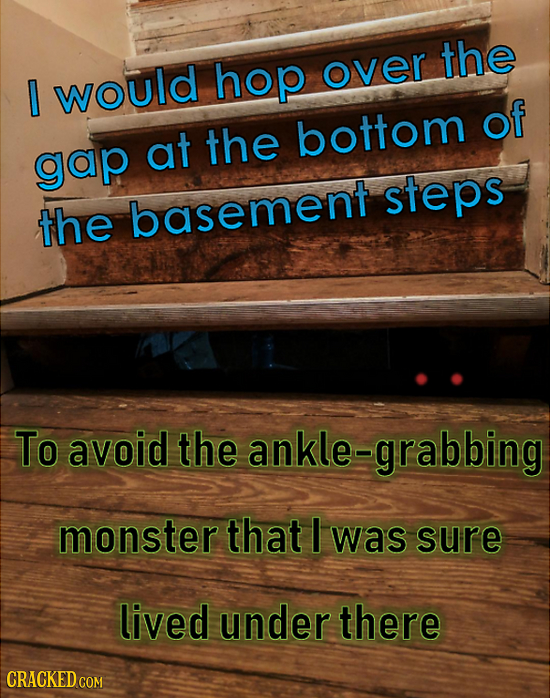 the hop over 0 would of at the bottom gap steps the basement To avoid the ankle- grabbing monster that I was sure lived under there CRACKED