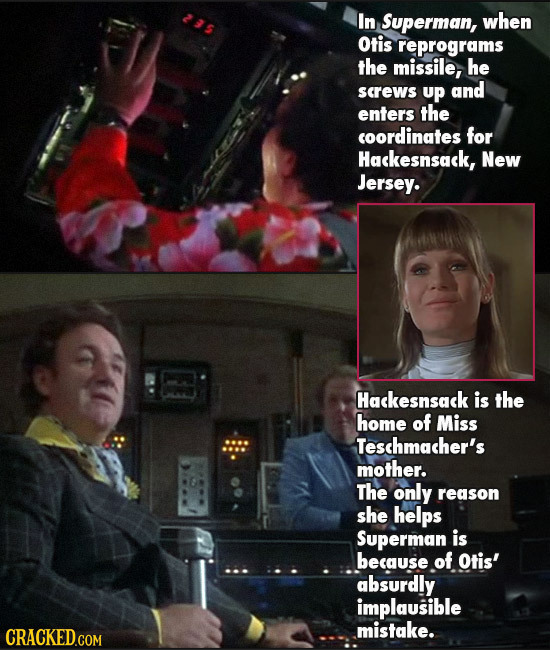 In Superman, when Otis reprograms the missile, he screws up and enters the coordinates for Hackesnsack, New Jersey. Hackesnsack is the home of Miss Te