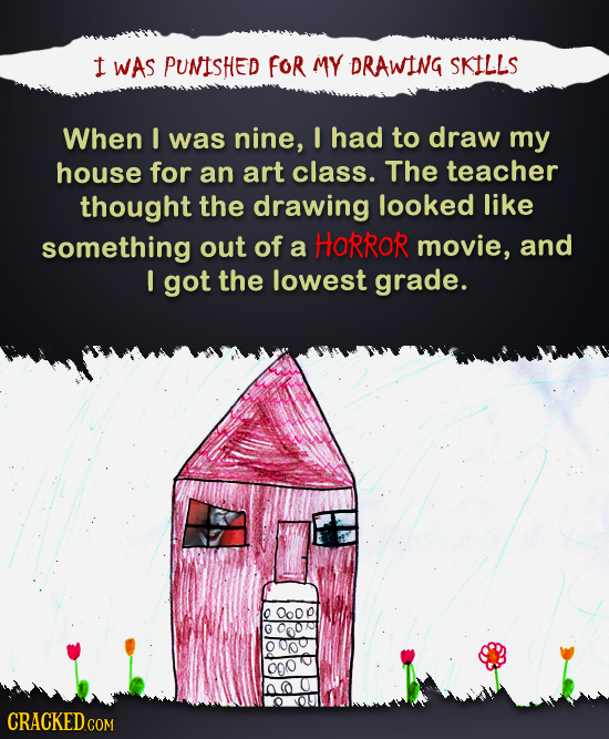 1 WAS PUNISHED FOR MY DRAWING SKILLS When I was nine, I had to draw my house for an art class. The teacher thought the drawing looked like something o