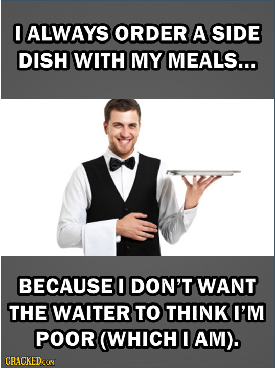 0 ALWAYS ORDER A SIDE DISH WITH MY MEALS... BECAUSEO DON'T WANT THE WAITER TO THINK I'M POOR (WHICH I AM).