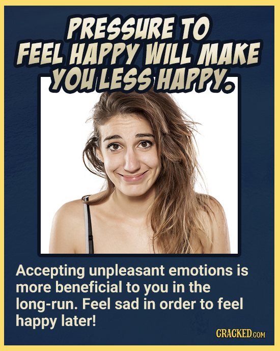 PRESSURE TO FEEL HAPPY WILL MAKE YOULESS HAPPY Accepting unpleasant emotions is more beneficial to you in the long-run. Feel sad in order to feel happ