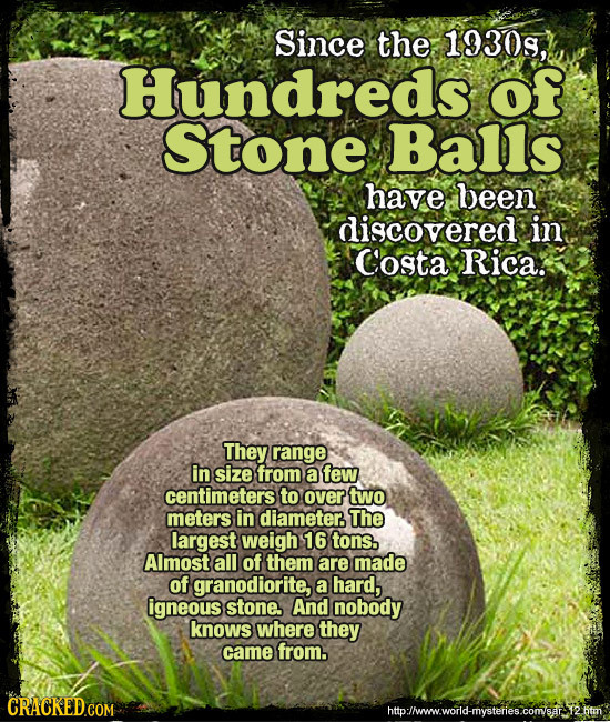 Since the 1930s, Hundreds of Stone Balls have been discovered in Costa Rica. They range in size from a few centimeters to over two meters in diameter.